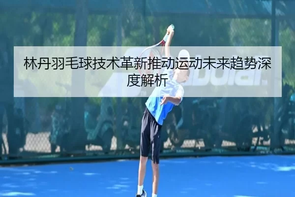 林丹羽毛球技术革新推动运动未来趋势深度解析